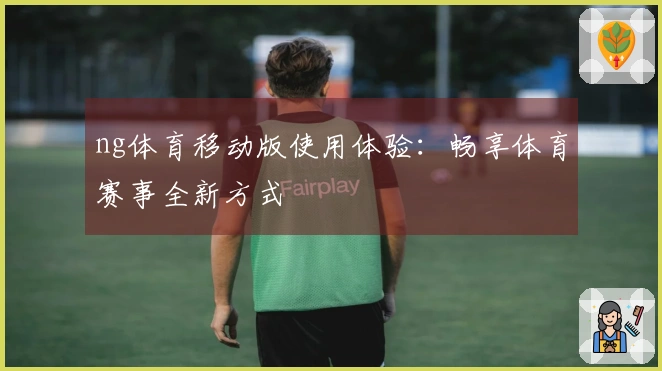 ng体育移动版使用体验：畅享体育赛事全新方式