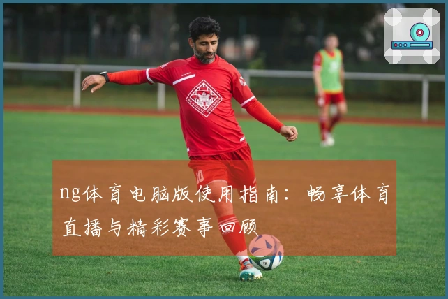ng体育电脑版使用指南：畅享体育直播与精彩赛事回顾
