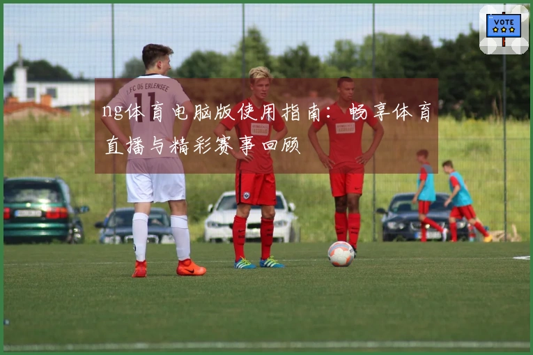ng体育电脑版使用指南：畅享体育直播与精彩赛事回顾
